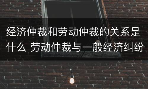 经济仲裁和劳动仲裁的关系是什么 劳动仲裁与一般经济纠纷仲裁的区别