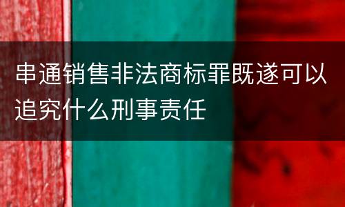 串通销售非法商标罪既遂可以追究什么刑事责任
