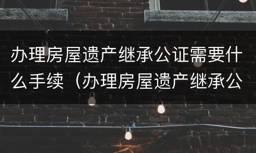 办理房屋遗产继承公证需要什么手续（办理房屋遗产继承公证需要什么手续和材料）