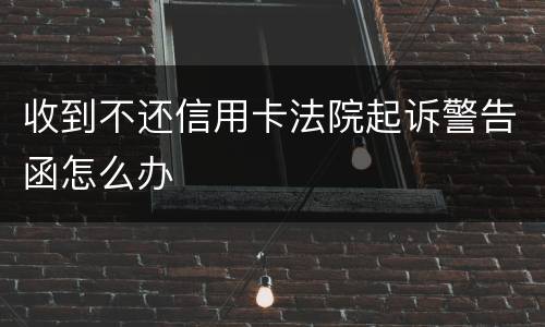 收到不还信用卡法院起诉警告函怎么办