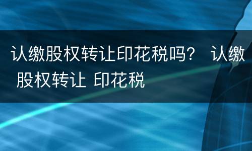 认缴股权转让印花税吗？ 认缴 股权转让 印花税