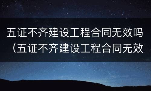 五证不齐建设工程合同无效吗（五证不齐建设工程合同无效吗为什么）