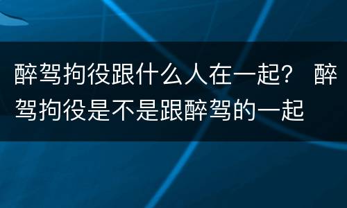 醉驾拘役跟什么人在一起？ 醉驾拘役是不是跟醉驾的一起