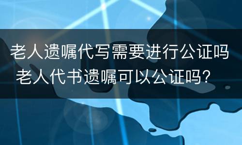 老人遗嘱代写需要进行公证吗 老人代书遗嘱可以公证吗?