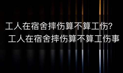 工人在宿舍摔伤算不算工伤？ 工人在宿舍摔伤算不算工伤事故