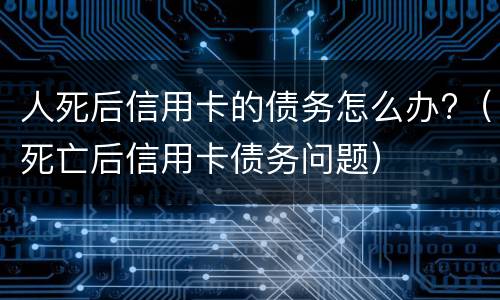 人死后信用卡的债务怎么办?（死亡后信用卡债务问题）