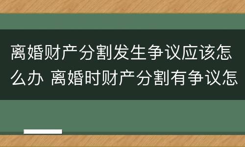 离婚财产分割发生争议应该怎么办 离婚时财产分割有争议怎么办
