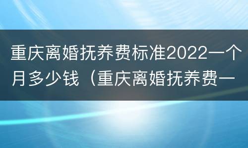 重庆离婚抚养费标准2022一个月多少钱（重庆离婚抚养费一般多少钱）