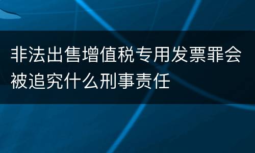非法出售增值税专用发票罪会被追究什么刑事责任