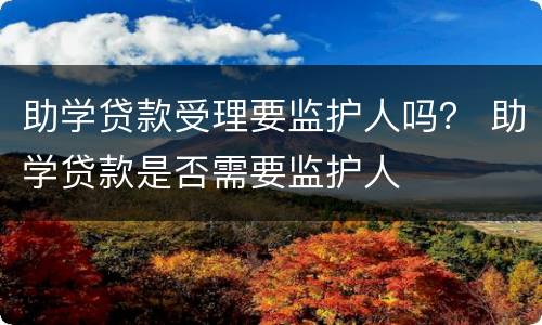 助学贷款受理要监护人吗？ 助学贷款是否需要监护人