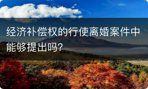 经济补偿权的行使离婚案件中能够提出吗? 经济补偿权的行使离婚案件中能够提出吗?