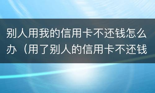 别人用我的信用卡不还钱怎么办（用了别人的信用卡不还钱怎么办）