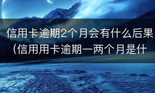 信用卡逾期2个月会有什么后果（信用用卡逾期一两个月是什么后果）