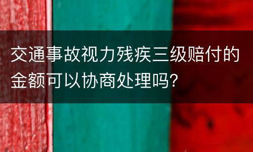 交通事故视力残疾三级赔付的金额可以协商处理吗？