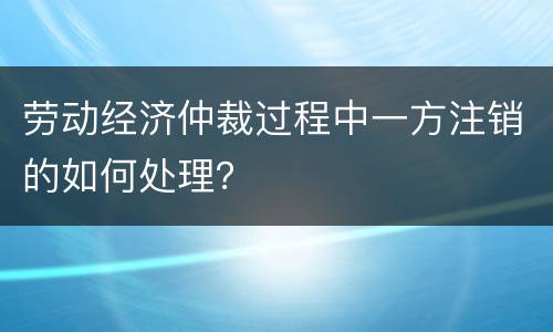 劳动经济仲裁过程中一方注销的如何处理? 劳动经济仲裁过程中一方注销的如何处理?