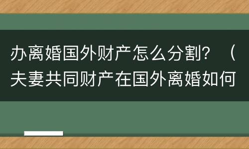 办离婚国外财产怎么分割?(夫妻共同财产在国外离婚如何分割?) 办离婚国外财产怎么分割?(夫妻共同财产在国外离婚如何分割?)