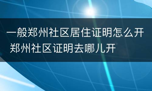一般郑州社区居住证明怎么开 郑州社区证明去哪儿开 一般郑州社区居住证明怎么开 郑州社区证明去哪儿开