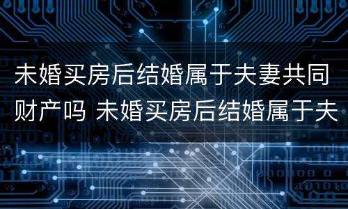 未婚买房后结婚属于夫妻共同财产吗 未婚买房后结婚属于夫妻共同财产吗