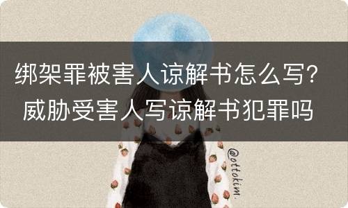 绑架罪被害人谅解书怎么写？ 威胁受害人写谅解书犯罪吗