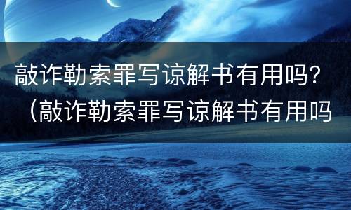 敲诈勒索罪写谅解书有用吗？（敲诈勒索罪写谅解书有用吗）
