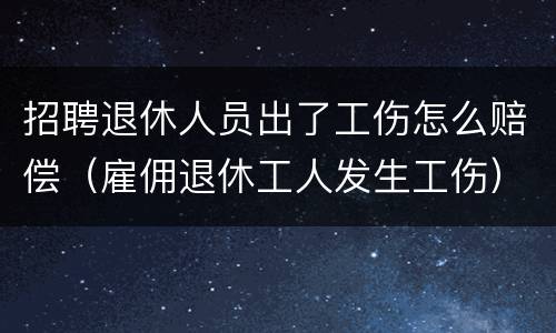 招聘退休人员出了工伤怎么赔偿（雇佣退休工人发生工伤）
