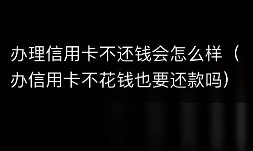 办理信用卡不还钱会怎么样（办信用卡不花钱也要还款吗）