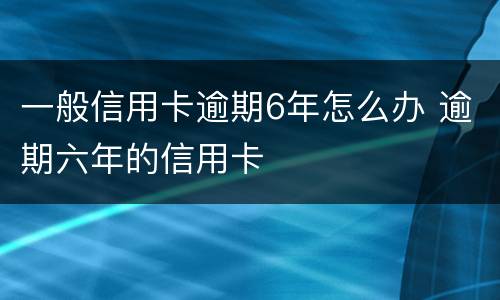 一般信用卡逾期6年怎么办 逾期六年的信用卡