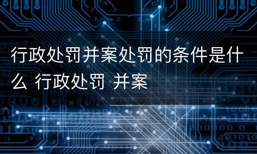 行政处罚并案处罚的条件是什么 行政处罚 并案