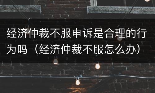 经济仲裁不服申诉是合理的行为吗（经济仲裁不服怎么办）