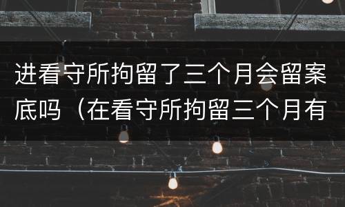进看守所拘留了三个月会留案底吗（在看守所拘留三个月有没有犯罪记录）