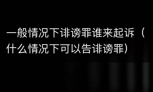 一般情况下诽谤罪谁来起诉（什么情况下可以告诽谤罪）