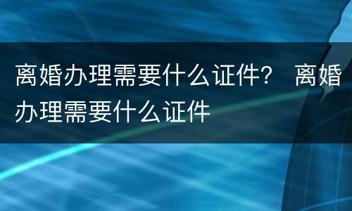 离婚办理需要什么证件？ 离婚办理需要什么证件
