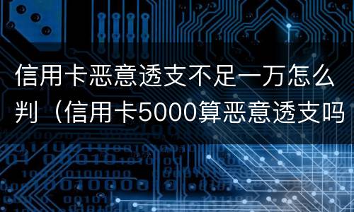 信用卡恶意透支不足一万怎么判（信用卡5000算恶意透支吗）