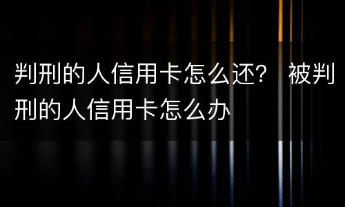 判刑的人信用卡怎么还？ 被判刑的人信用卡怎么办