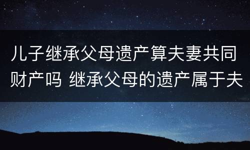 儿子继承父母遗产算夫妻共同财产吗 继承父母的遗产属于夫妻的共同财产吗