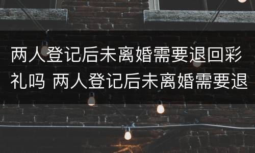 两人登记后未离婚需要退回彩礼吗 两人登记后未离婚需要退回彩礼吗知乎