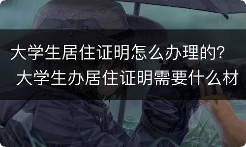 大学生居住证明怎么办理的？ 大学生办居住证明需要什么材料