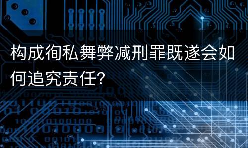 构成徇私舞弊减刑罪既遂会如何追究责任？
