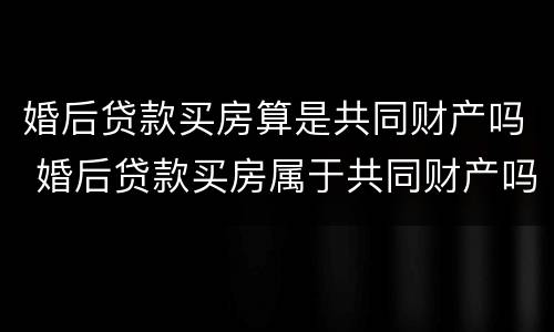 婚后贷款买房算是共同财产吗 婚后贷款买房属于共同财产吗