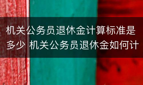 机关公务员退休金计算标准是多少 机关公务员退休金如何计算 机关公务员退休金计算标准是多少 机关公务员退休金如何计算