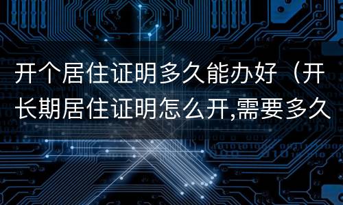 开个居住证明多久能办好（开长期居住证明怎么开,需要多久?）