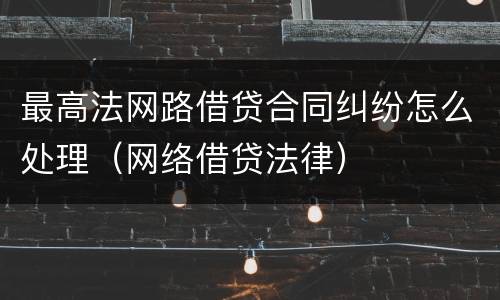 最高法网路借贷合同纠纷怎么处理（网络借贷法律）
