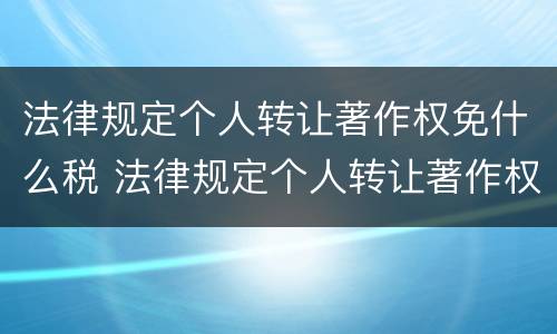 法律规定个人转让著作权免什么税 法律规定个人转让著作权免什么税收