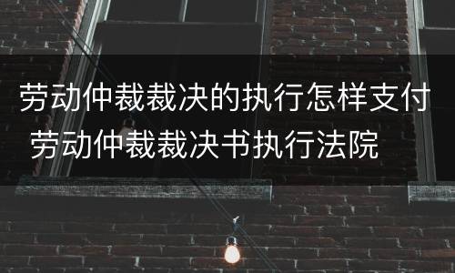 劳动仲裁裁决的执行怎样支付 劳动仲裁裁决书执行法院