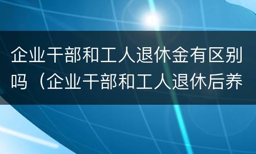 企业干部和工人退休金有区别吗（企业干部和工人退休后养老金一样吗）