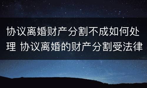 协议离婚财产分割不成如何处理 协议离婚的财产分割受法律保护吗