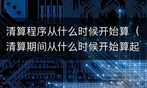 清算程序从什么时候开始算（清算期间从什么时候开始算起）