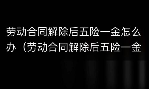 劳动合同解除后五险一金怎么办（劳动合同解除后五险一金怎么办理）