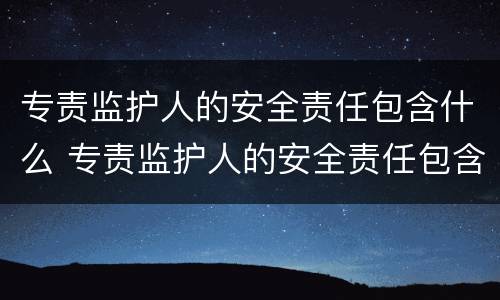 专责监护人的安全责任包含什么 专责监护人的安全责任包含什么