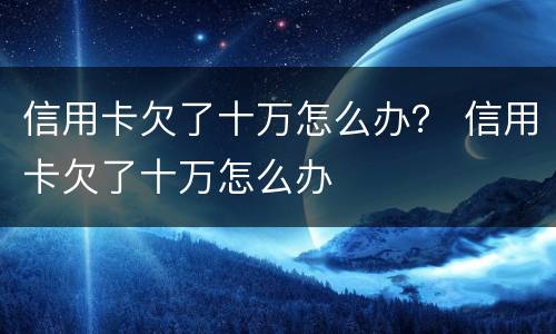 信用卡欠了十万怎么办？ 信用卡欠了十万怎么办
